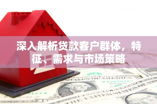 邕宁深入解析贷款客户群体，特征、需求与市场策略